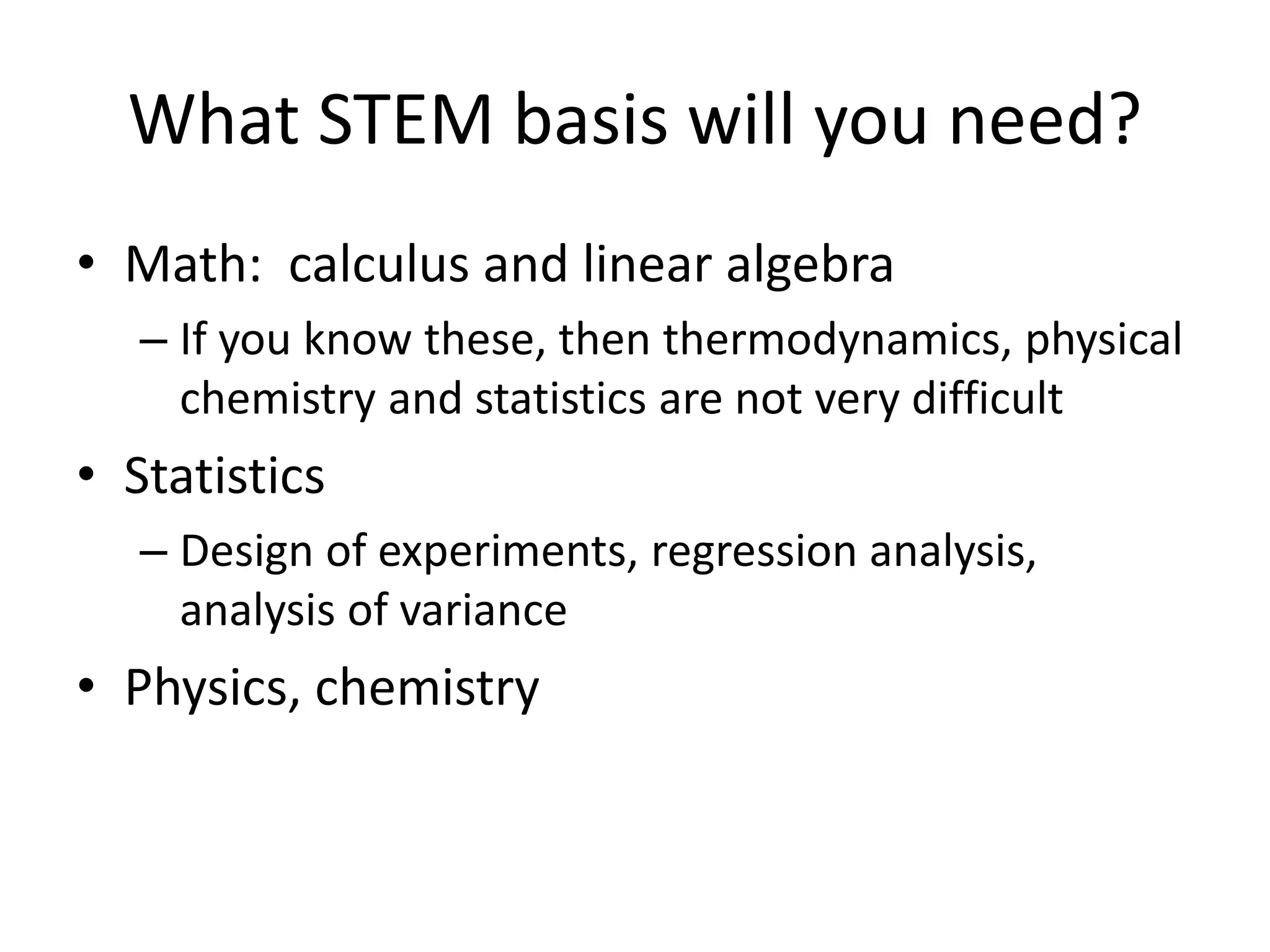 What STEM basis will you need?
• Math: calculus and linear algebra
– If you know these, then thermodynamics, physical
chemistry and statistics are not very difficult
• Statistics
– Design of experiments, regression analysis,
analysis of variance
• Physics, chemistry
 
