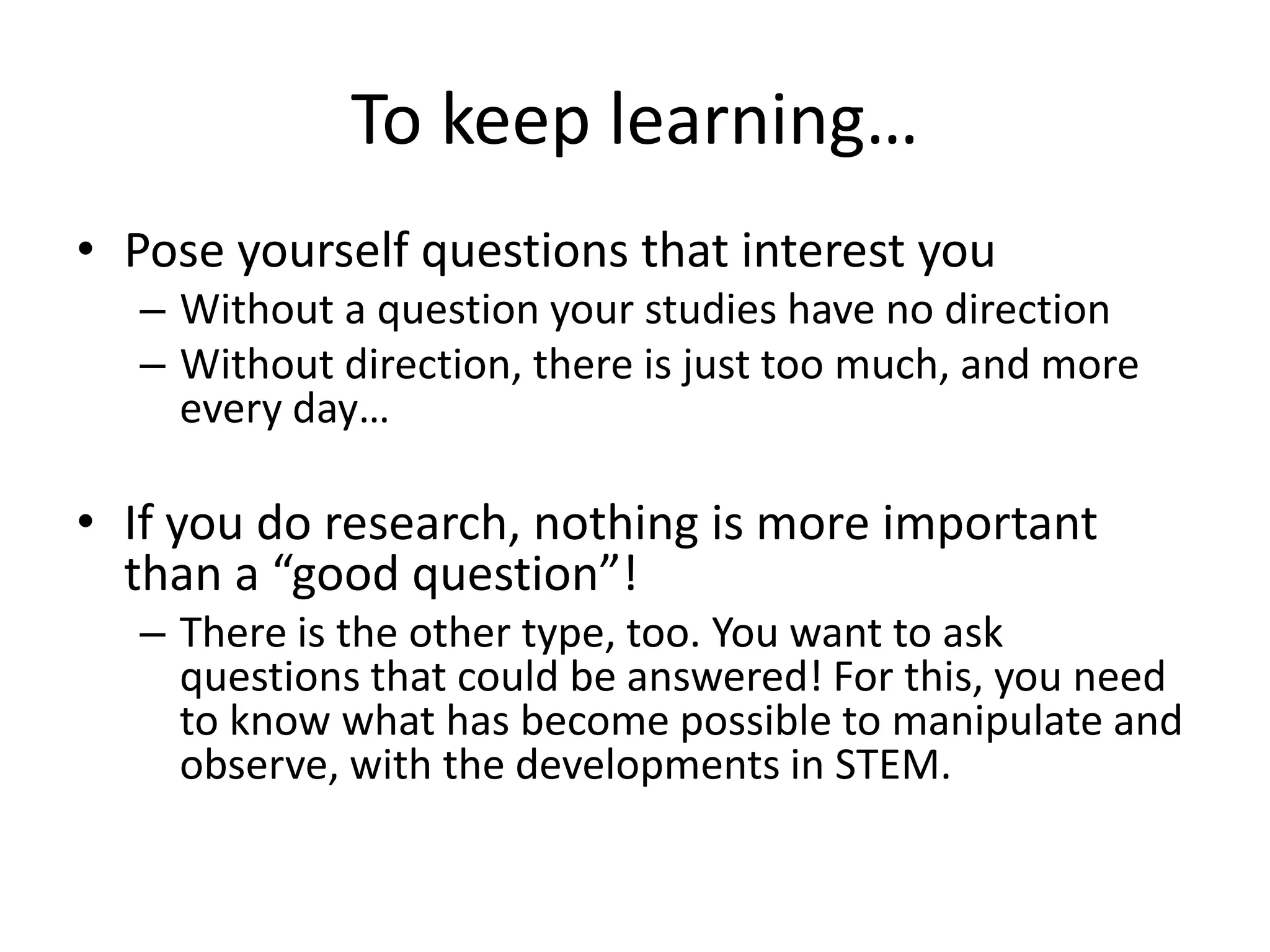 To keep learning…
• Pose yourself questions that interest you
– Without a question your studies have no direction
– Without direction, there is just too much, and more
every day…
• If you do research, nothing is more important
than a “good question”!
– There is the other type, too. You want to ask
questions that could be answered! For this, you need
to know what has become possible to manipulate and
observe, with the developments in STEM.
 