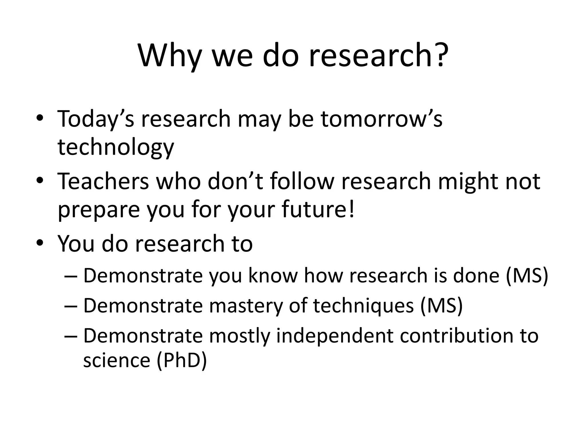 Why we do research?
• Today’s research may be tomorrow’s
technology
• Teachers who don’t follow research might not
prepare you for your future!
• You do research to
– Demonstrate you know how research is done (MS)
– Demonstrate mastery of techniques (MS)
– Demonstrate mostly independent contribution to
science (PhD)
 