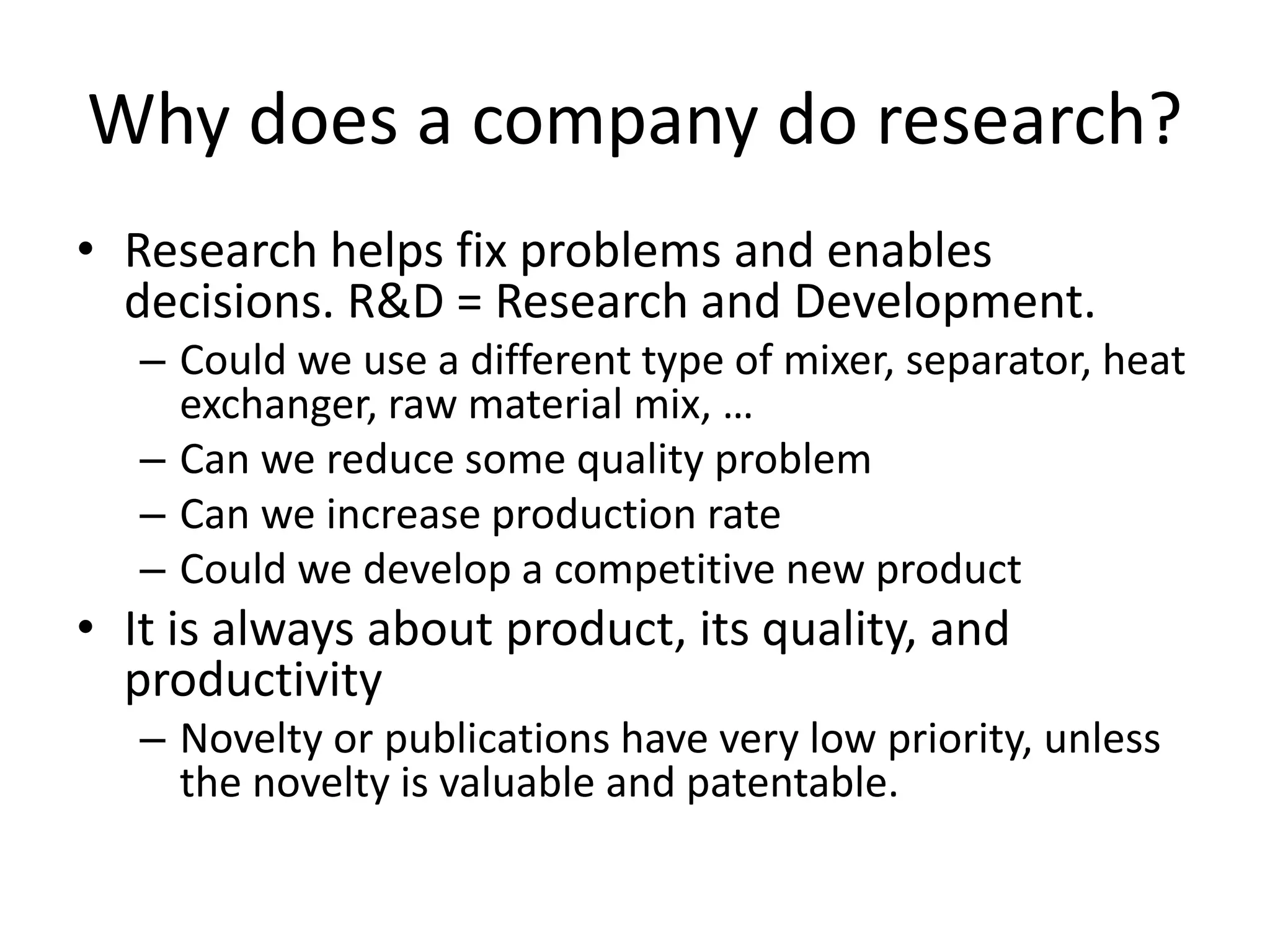 Why does a company do research?
• Research helps fix problems and enables
decisions. R&D = Research and Development.
– Could we use a different type of mixer, separator, heat
exchanger, raw material mix, …
– Can we reduce some quality problem
– Can we increase production rate
– Could we develop a competitive new product
• It is always about product, its quality, and
productivity
– Novelty or publications have very low priority, unless
the novelty is valuable and patentable.
 