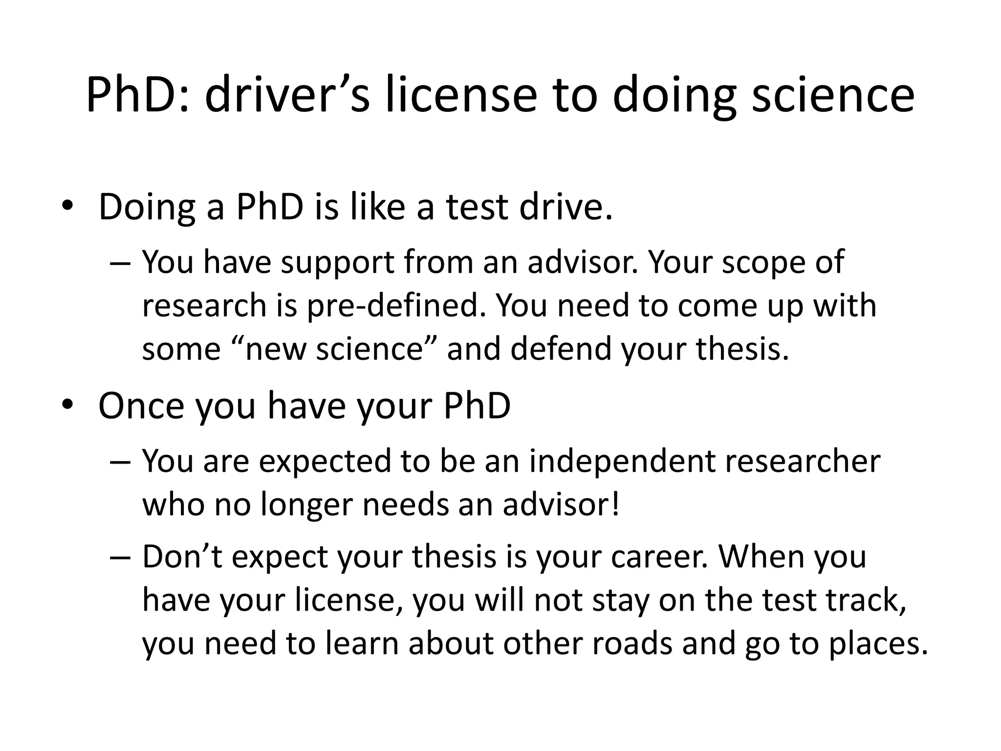PhD: driver’s license to doing science
• Doing a PhD is like a test drive.
– You have support from an advisor. Your scope of
research is pre-defined. You need to come up with
some “new science” and defend your thesis.
• Once you have your PhD
– You are expected to be an independent researcher
who no longer needs an advisor!
– Don’t expect your thesis is your career. When you
have your license, you will not stay on the test track,
you need to learn about other roads and go to places.
 