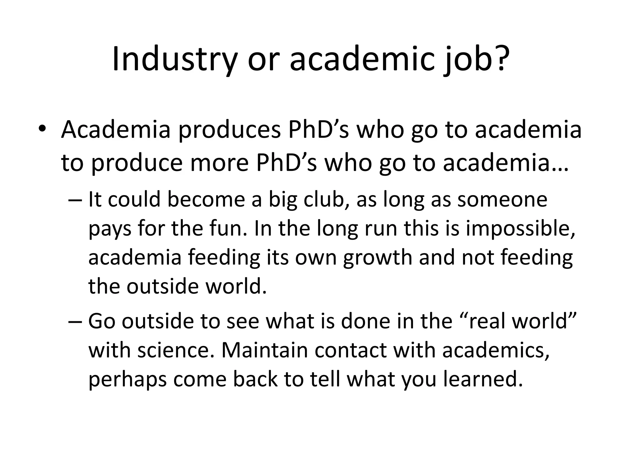 Industry or academic job?
• Academia produces PhD’s who go to academia
to produce more PhD’s who go to academia…
– It could become a big club, as long as someone
pays for the fun. In the long run this is impossible,
academia feeding its own growth and not feeding
the outside world.
– Go outside to see what is done in the “real world”
with science. Maintain contact with academics,
perhaps come back to tell what you learned.
 