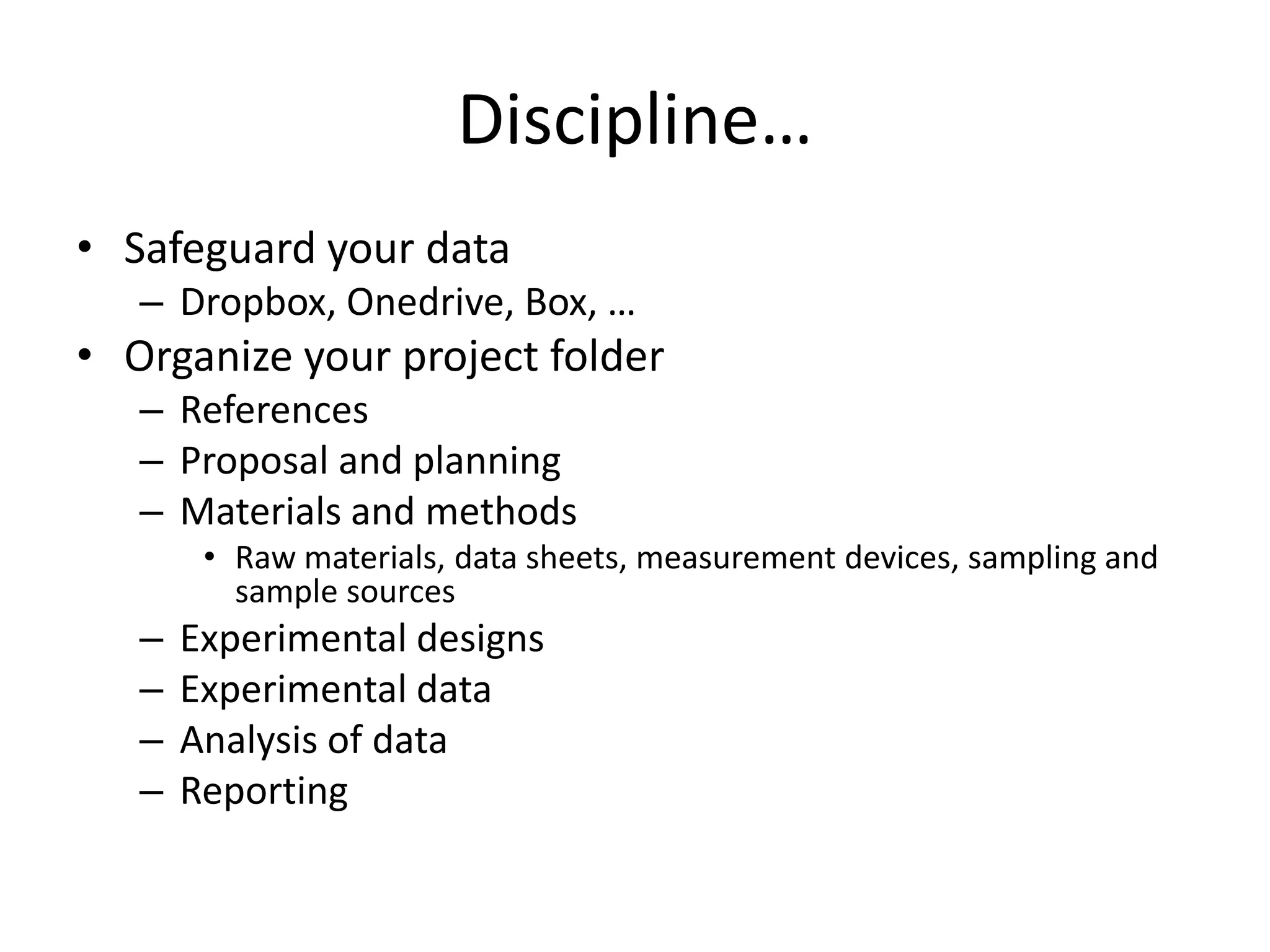Discipline…
• Safeguard your data
– Dropbox, Onedrive, Box, …
• Organize your project folder
– References
– Proposal and planning
– Materials and methods
• Raw materials, data sheets, measurement devices, sampling and
sample sources
– Experimental designs
– Experimental data
– Analysis of data
– Reporting
 