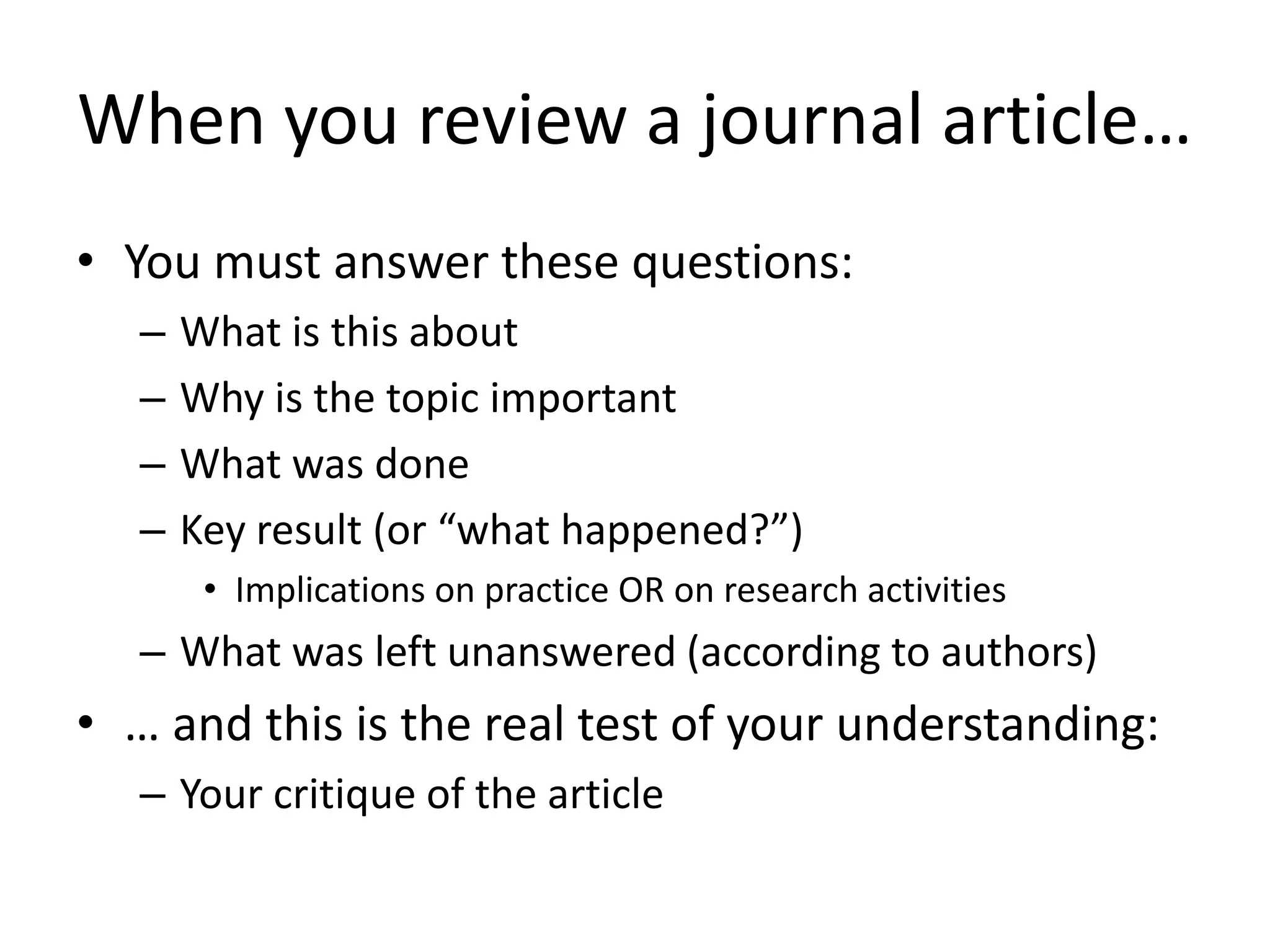 When you review a journal article…
• You must answer these questions:
– What is this about
– Why is the topic important
– What was done
– Key result (or “what happened?”)
• Implications on practice OR on research activities
– What was left unanswered (according to authors)
• … and this is the real test of your understanding:
– Your critique of the article
 
