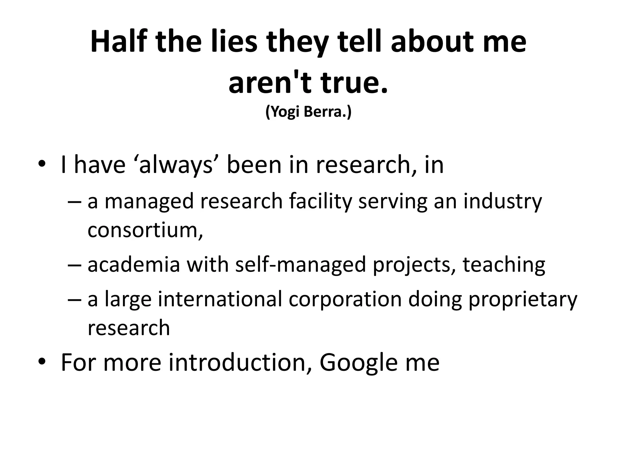 Half the lies they tell about me
aren't true.
(Yogi Berra.)
• I have ‘always’ been in research, in
– a managed research facility serving an industry
consortium,
– academia with self-managed projects, teaching
– a large international corporation doing proprietary
research
• For more introduction, Google me
 