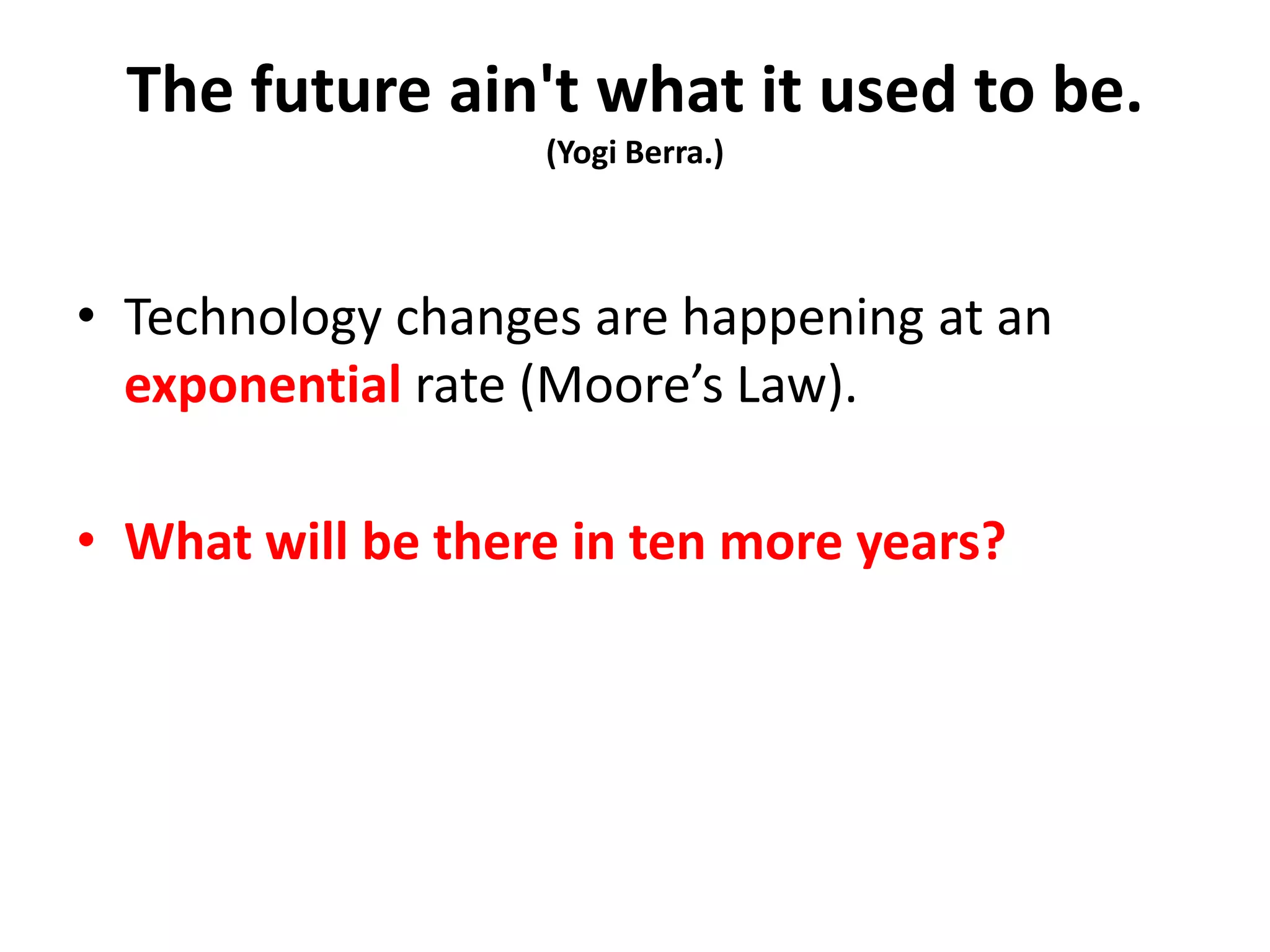The future ain't what it used to be.
(Yogi Berra.)
• Technology changes are happening at an
exponential rate (Moore’s Law).
• What will be there in ten more years?
 