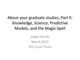 About your graduate studies, Part II:
Knowledge, Science, Predictive
Models, and the Magic Spell
Seppo Karrila
March 2015
PSU Surat Thani
 