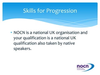 NOCN is a national UK organisation and your qualification is a national UK qualification also taken by native speakers.Skills for Progression