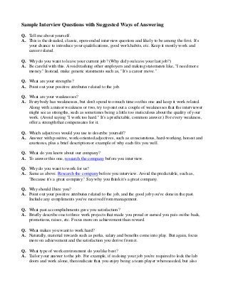 Sample Interview Questions with Suggested Ways of Answering
Q. Tell me about yourself.
A. This is the dreaded, classic, open-ended interview question and likely to be among the first. It's
your chance to introduce your qualifications, good work habits, etc. Keep it mostly work and
career related.
Q. Why do you want to leave your current job? (Why did you leave your last job?)
A. Be careful with this. Avoid trashing other employers and making statements like, "I need more
money." Instead, make generic statements such as, "It's a career move."
Q. What are your strengths?
A. Point out your positive attributes related to the job.
Q. What are your weaknesses?
A. Everybody has weaknesses, but don't spend too much time on this one and keep it work related.
Along with a minor weakness or two, try to point out a couple of weaknesses that the interviewer
might see as strengths, such as sometimes being a little too meticulous about the quality of your
work. (Avoid saying "I work too hard." It's a predictable, common answer.) For every weakness,
offer a strength that compensates for it.
Q. Which adjectives would you use to describe yourself?
A. Answer with positive, work-oriented adjectives, such as conscientious, hard-working, honest and
courteous, plus a brief description or example of why each fits you well.
Q. What do you know about our company?
A. To answer this one, research the company before you interview.
Q. Why do you want to work for us?
A. Same as above. Research the company before you interview. Avoid the predictable, such as,
"Because it's a great company." Say why you think it's a great company.
Q. Why should I hire you?
A. Point out your positive attributes related to the job, and the good job you've done in the past.
Include any compliments you've received from management.
Q. What past accomplishments gave you satisfaction?
A. Briefly describe one to three work projects that made you proud or earned you pats on the back,
promotions, raises, etc. Focus more on achievement than reward.
Q. What makes you want to work hard?
A. Naturally, material rewards such as perks, salary and benefits come into play. But again, focus
more on achievement and the satisfaction you derive from it.
Q. What type of work environment do you like best?
A. Tailor your answer to the job. For example, if in doing your job you're required to lock the lab
doors and work alone, then indicate that you enjoy being a team player when needed, but also

 