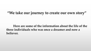 “We take our journey to create our own story”
Here are some of the information about the life of the
three individuals who was once a dreamer and now a
believer.
 