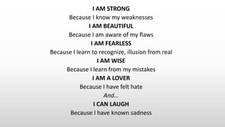 I AM STRONG
Because I know my weaknesses
I AM BEAUTIFUL
Because I am aware of my flaws
I AM FEARLESS
Because I learn to recognize, illusion from real
I AM WISE
Because I learn from my mistakes
I AM A LOVER
Because I have felt hate
And…
I CAN LAUGH
Because I have known sadness
 