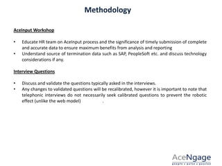 Methodology
AceInput Workshop
• Educate HR team on AceInput process and the significance of timely submission of complete
and accurate data to ensure maximum benefits from analysis and reporting
• Understand source of termination data such as SAP, PeopleSoft etc. and discuss technology
considerations if any.
Interview Questions
• Discuss and validate the questions typically asked in the interviews.
• Any changes to validated questions will be recalibrated, however it is important to note that
telephonic interviews do not necessarily seek calibrated questions to prevent the robotic
effect (unlike the web model) .
 