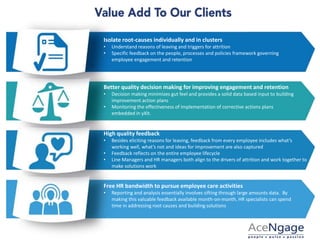 Isolate root-causes individually and in clusters
• Understand reasons of leaving and triggers for attrition
• Specific feedback on the people, processes and policies framework governing
employee engagement and retention
Better quality decision making for improving engagement and retention
• Decision making minimizes gut feel and provides a solid data based input to building
improvement action plans
• Monitoring the effectiveness of implementation of corrective actions plans
embedded in yXit.
High quality feedback
• Besides eliciting reasons for leaving, feedback from every employee includes what’s
working well, what’s not and ideas for improvement are also captured
• Feedback reflects on the entire employee lifecycle
• Line Managers and HR managers both align to the drivers of attrition and work together to
make solutions work
Free HR bandwidth to pursue employee care activities
• Reporting and analysis essentially involves sifting through large amounts data. By
making this valuable feedback available month-on-month, HR specialists can spend
time in addressing root causes and building solutions
 