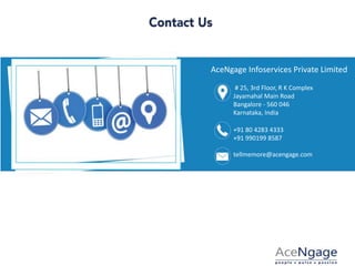 AceNgage Infoservices Private Limited
# 25, 3rd Floor, R K Complex
Jayamahal Main Road
Bangalore - 560 046
Karnataka, India
+91 80 4283 4333
+91 990199 8587
tellmemore@acengage.com
 