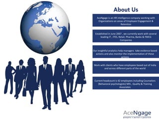 AceNgage is an HR intelligence company working with
Organizations on areas of Employee Engagement &
Retention
Established in June 2007 , we currently work with several
leading IT , ITES, Retail, Pharma, Banks & FMCG
Companies
Our insightful analytics help managers take evidence based
actions and also monitor the implementation of these
actions
Work with clients who have employees based out of India
and across different parts of the world
Current headcount is 42 employees including Counselors
(Behavioral psychologists) MIS , Quality & Training
Associates
 