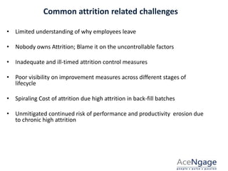 Common attrition related challenges
COMMON ATTRITION RELATED CHALLENGES
• Limited understanding of why employees leave
• Nobody owns Attrition; Blame it on the uncontrollable factors
• Inadequate and ill-timed attrition control measures
• Poor visibility on improvement measures across different stages of
lifecycle
• Spiraling Cost of attrition due high attrition in back-fill batches
• Unmitigated continued risk of performance and productivity erosion due
to chronic high attrition
 
