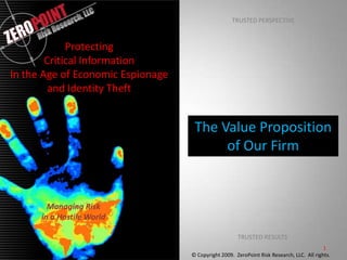 TRUSTED PERSPECTIVE Protecting Critical Information In the Age of Economic Espionage and Identity Theft The Value Proposition of Our Firm  Managing Risk in a Hostile World TRUSTED RESULTS © Copyright 2009.  ZeroPoint Risk Research, LLC.  All rights.  1 