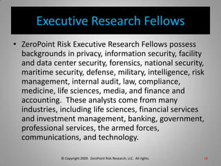 Executive Research FellowsZeroPoint Risk Executive Research Fellows possess backgrounds in privacy, information security, facility and data center security, forensics, national security, maritime security, defense, military, intelligence, risk management, internal audit, law, compliance, medicine, life sciences, media, and finance and accounting.  These analysts come from many industries, including life sciences, financial services and investment management, banking, government, professional services, the armed forces, communications, and technology.18© Copyright 2009.  ZeroPoint Risk Research, LLC.  All rights. 