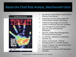 About the Chief Risk Analyst, MacDonnell UlschServed on United States  Government Secrecy Commission.Authored security policy paper for United States Senator Sam Nunn.Industrial espionage and security analyst at National Security Institute.Vice President & Chief Analyst, Security, Dun & Bradstreet Dataquest.Director, Global Risk Management, PricewaterhouseCoopers.Sr. Director, regulatory compliance, Gartner, Inc.Author of the book, “Threat! Managing Risk in a Hostile World.”Author of global risk assessment tool intellectual property.Distinguished Fellow of the Ponemon Institute.19By MacDonnell Ulsch © Copyright 2009.  ZeroPoint Risk Research, LLC.  All rights. 