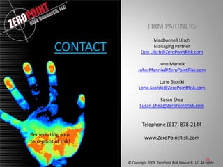 FIRM PARTNERSMacDonnell UlschManaging PartnerDon.Ulsch@ZeroPointRisk.comJohn MannixJohn.Mannix@ZeroPointRisk.comLorie SkolskiLorie.Skolski@ZeroPointRisk.comSusan SheaSusan.Shea@ZeroPointRisk.comTelephone (617) 878-2144www.ZeroPointRisk.comCONTACT20Remediating your zero-point of risk!© Copyright 2009. ZeroPoint Risk Research LLC. All rights..   