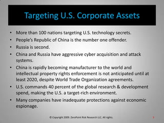 Targeting U.S. Corporate AssetsMore than 100 nations targeting U.S. technology secrets.People’s Republic of China is the number one offender.Russia is second.China and Russia have aggressive cyber acquisition and attack systems.China is rapidly becoming manufacturer to the world and intellectual property rights enforcement is not anticipated until at least 2020, despite World Trade Organization agreements.U.S. commands 40 percent of the global research & development spend, making the U.S. a target-rich environment.Many companies have inadequate protections against economic espionage.3© Copyright 2009. ZeroPoint Risk Research LLC. All rights.   
