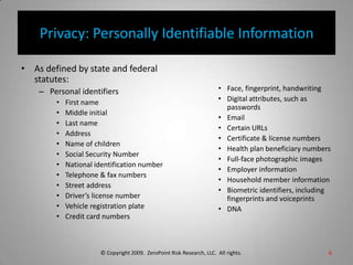 Privacy: Personally Identifiable InformationAs defined by state and federal statutes:Personal identifiersFirst nameMiddle initialLast nameAddressName of childrenSocial Security NumberNational identification numberTelephone & fax numbersStreet addressDriver’s license numberVehicle registration plateCredit card numbersFace, fingerprint, handwritingDigital attributes, such as passwordsEmailCertain URLsCertificate & license numbersHealth plan beneficiary numbersFull-face photographic imagesEmployer informationHousehold member informationBiometric identifiers, including fingerprints and voiceprintsDNA© Copyright 2009.  ZeroPoint Risk Research, LLC.  All rights. 6