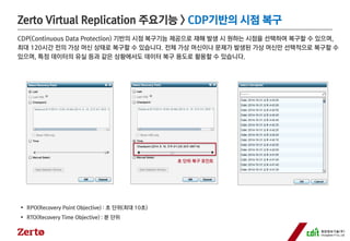 Zerto Virtual Replication 주요기능> CDP기반의시점복구 
CDP(Continuous Data Protection) 기반의시점복구기능제공으로재해발생시원하는시점을선택하여복구할수있으며, 
최대120시간전의가상머신상태로복구할수있습니다. 전체가상머신이나문제가발생된가상머신만선택적으로복구할수 
있으며, 특정데이터의유실등과같은상황에서도데이터복구용도로활용할수있습니다. 
RPO(Recovery Point Objective) : 초단위(최대10초) 
RTO(Recovery Time Objective) : 분단위 
초단위복구포인트  