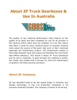 About ZF Truck Gearboxes &
Use In Australia
The quality of any machine performance relies heavily on the
quality of its parts and their suitability for use for its purpose in
the machine within which they are installed. It is for this reason
that there is need for every machine owner to consider knowing
more about the source of the parts that work in their machines
especially the transmission system. The transmission system is
the bridge between input and output and therefore the core factor
that affects efficiency. This article is about ZF Truck Gearboxes
and its use In Australia. It goes through the company’s profile,
the makes and models that it focuses on, then the transmission
or gearbox info before giving conclusion.
About ZF Company
ZF has identified itself to be the global leader in driveline and
chassis technology. It has 113 production companies in 26
countries Australia included. The company is known to be among
 