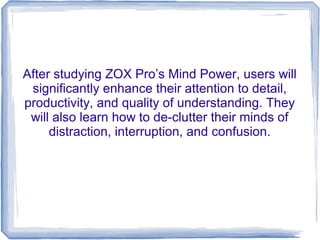 After studying ZOX Pro’s Mind Power, users will
 significantly enhance their attention to detail,
productivity, and quality of understanding. They
 will also learn how to de-clutter their minds of
     distraction, interruption, and confusion.
 