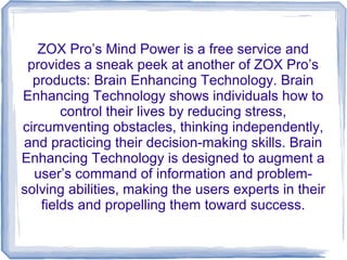 ZOX Pro’s Mind Power is a free service and
 provides a sneak peek at another of ZOX Pro’s
  products: Brain Enhancing Technology. Brain
Enhancing Technology shows individuals how to
        control their lives by reducing stress,
circumventing obstacles, thinking independently,
and practicing their decision-making skills. Brain
Enhancing Technology is designed to augment a
  user’s command of information and problem-
solving abilities, making the users experts in their
    fields and propelling them toward success.
 
