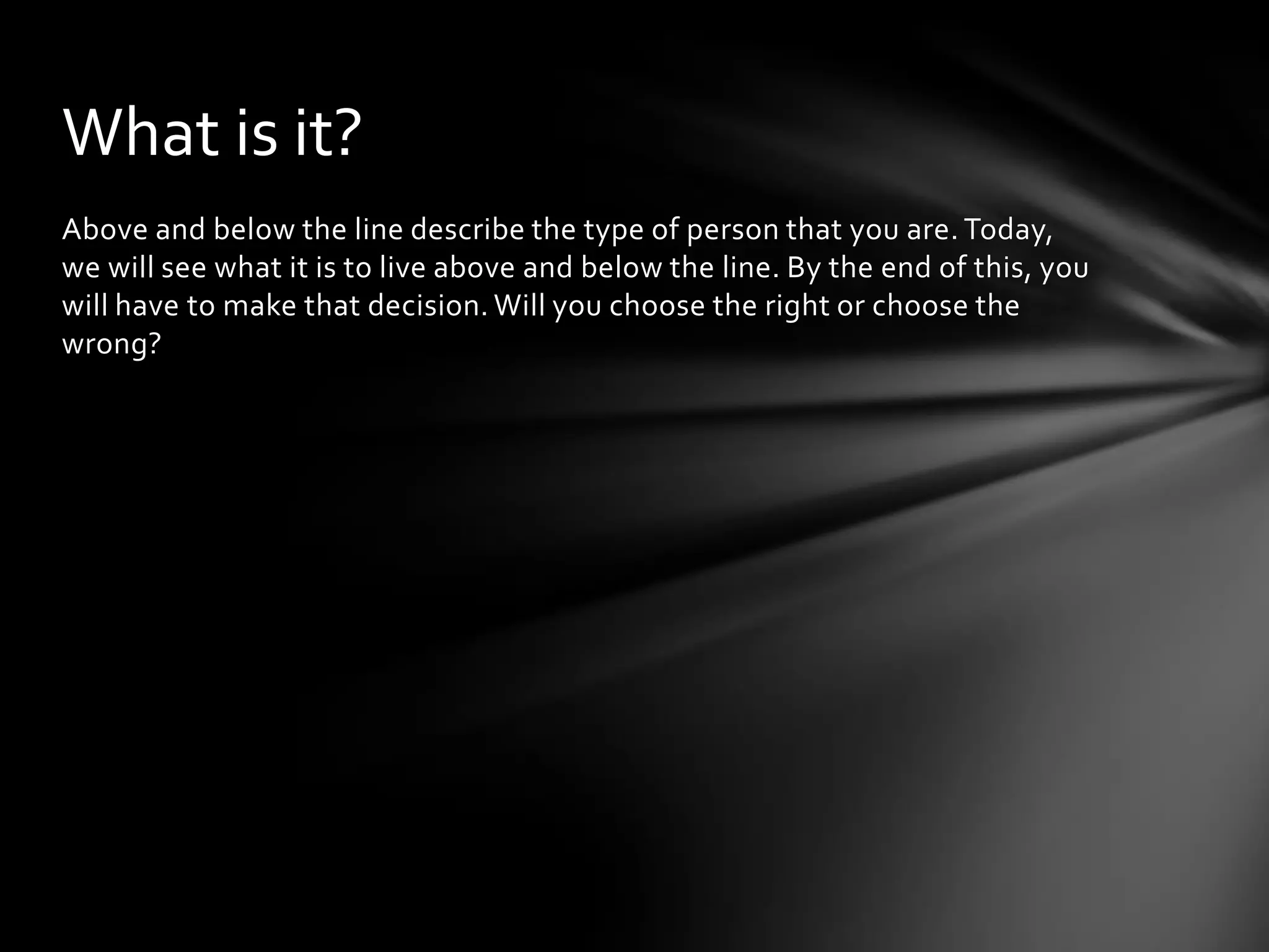 Above and below the line describe the type of person that you are. Today,
we will see what it is to live above and below the line. By the end of this, you
will have to make that decision. Will you choose the right or choose the
wrong?
What is it?
 