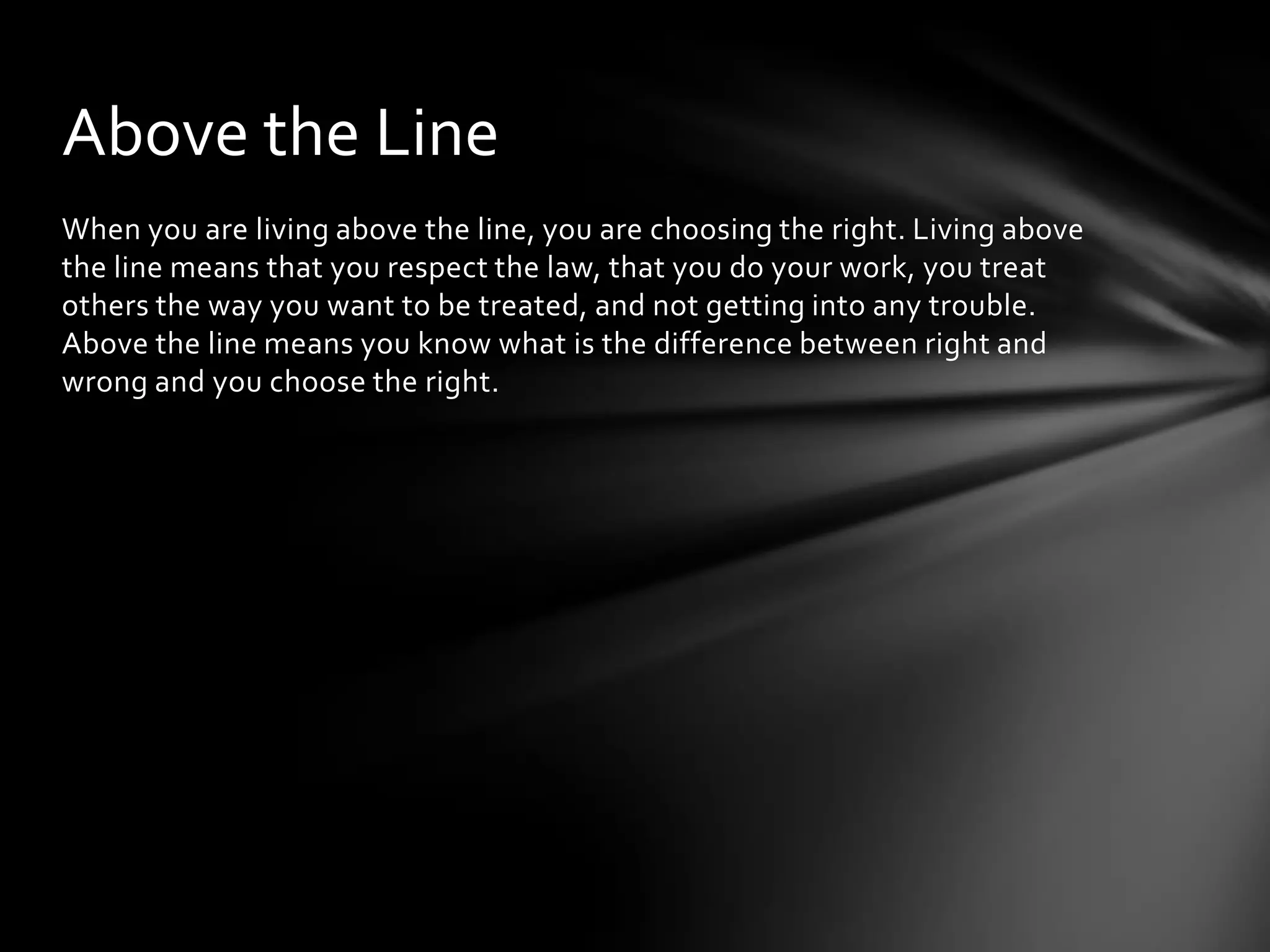 When you are living above the line, you are choosing the right. Living above
the line means that you respect the law, that you do your work, you treat
others the way you want to be treated, and not getting into any trouble.
Above the line means you know what is the difference between right and
wrong and you choose the right.
Above the Line
 