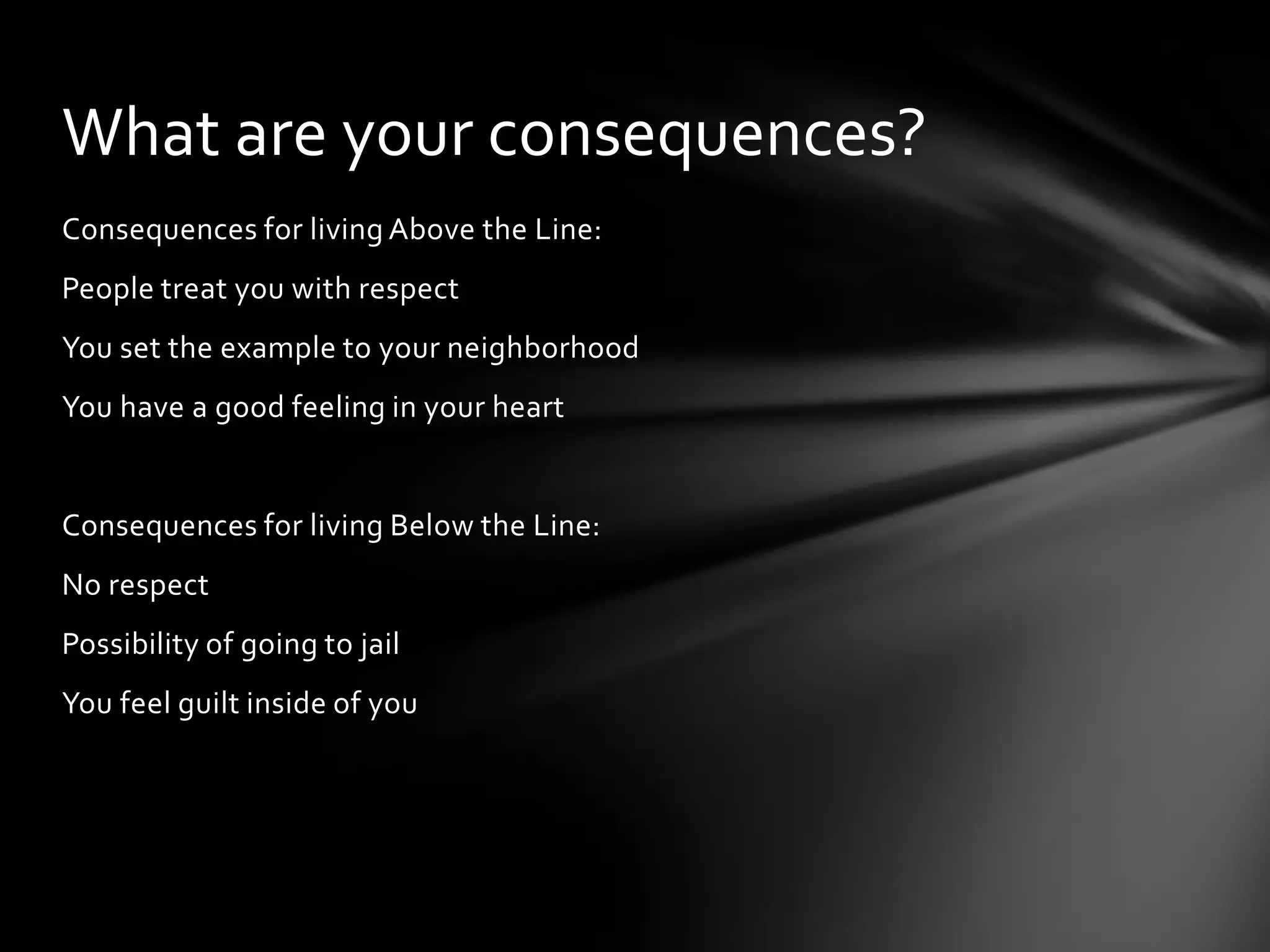 Consequences for living Above the Line:
People treat you with respect
You set the example to your neighborhood
You have a good feeling in your heart
Consequences for living Below the Line:
No respect
Possibility of going to jail
You feel guilt inside of you
What are your consequences?
 