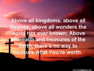 Above all kingdoms, above all thrones, above all wonders the world has ever known; Above all wealth and treasures of the earth, there’s no way to measure what You’re worth.  