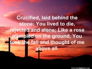 Crucified, laid behind the stone; You lived to die, rejected and alone; Like a rose trampled on the ground, You took the fall and thought of me above all. 