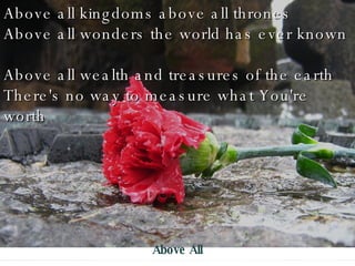 Above all kingdoms above all thrones Above all wonders the world has ever known Above all wealth and treasures of the earth There's no way to measure what You're worth