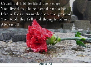 Crucified laid behind the stone You lived to die rejected and alone Like a Rose trampled on the ground You took the fall and thought of me Above all