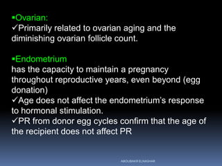Ovarian:
Primarily related to ovarian aging and the
diminishing ovarian follicle count.
Endometrium
has the capacity to maintain a pregnancy
throughout reproductive years, even beyond (egg
donation)
Age does not affect the endometrium’s response
to hormonal stimulation.
PR from donor egg cycles confirm that the age of
the recipient does not affect PR
ABOUBAKR ELNASHAR
 