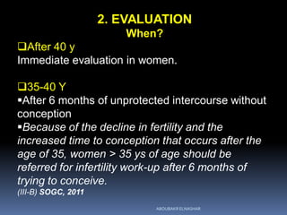 2. EVALUATION
When?
After 40 y
Immediate evaluation in women.
35-40 Y
After 6 months of unprotected intercourse without
conception
Because of the decline in fertility and the
increased time to conception that occurs after the
age of 35, women > 35 ys of age should be
referred for infertility work-up after 6 months of
trying to conceive.
(III-B) SOGC, 2011
ABOUBAKR ELNASHAR
 