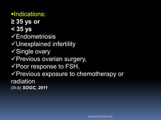 Indications:
≥ 35 ys or
< 35 ys
Endometriosis
Unexplained infertility
Single ovary
Previous ovarian surgery,
Poor response to FSH,
Previous exposure to chemotherapy or
radiation
(Iii-b) SOGC, 2011
ABOUBAKR ELNASHAR
 