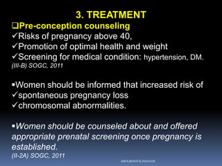 3. TREATMENT
Pre-conception counseling
Risks of pregnancy above 40,
Promotion of optimal health and weight
Screening for medical condition: hypertension, DM.
(III-B) SOGC, 2011
Women should be informed that increased risk of
spontaneous pregnancy loss
chromosomal abnormalities.
Women should be counseled about and offered
appropriate prenatal screening once pregnancy is
established.
(II-2A) SOGC, 2011
ABOUBAKR ELNASHAR
 