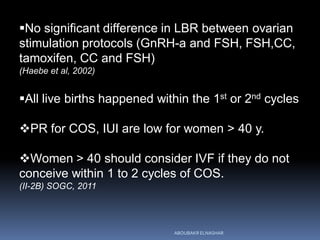 No significant difference in LBR between ovarian
stimulation protocols (GnRH-a and FSH, FSH,CC,
tamoxifen, CC and FSH)
(Haebe et al, 2002)
All live births happened within the 1st or 2nd cycles
PR for COS, IUI are low for women > 40 y.
Women > 40 should consider IVF if they do not
conceive within 1 to 2 cycles of COS.
(II-2B) SOGC, 2011
ABOUBAKR ELNASHAR
 