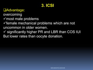 3. ICSI
Advantage:
overcoming
most male problems
female mechanical problems which are not
uncommon in older women.
 significantly higher PR and LBR than COS IUI
But lower rates than oocyte donation.
ABOUBAKR ELNASHAR
 