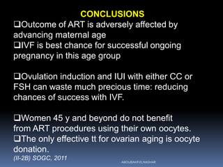 CONCLUSIONS
Outcome of ART is adversely affected by
advancing maternal age
IVF is best chance for successful ongoing
pregnancy in this age group
Ovulation induction and IUI with either CC or
FSH can waste much precious time: reducing
chances of success with IVF.
Women 45 y and beyond do not benefit
from ART procedures using their own oocytes.
The only effective tt for ovarian aging is oocyte
donation.
(II-2B) SOGC, 2011
ABOUBAKR ELNASHAR
 