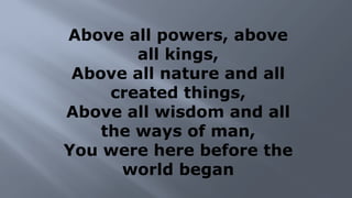 Above all powers, above
all kings,
Above all nature and all
created things,
Above all wisdom and all
the ways of man,
You were here before the
world began
 