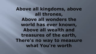 Above all kingdoms, above
all thrones,
Above all wonders the
world has ever known,
Above all wealth and
treasures of the earth,
There's no way to measure
what You're worth
 