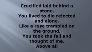 Crucified laid behind a
stone,
You lived to die rejected
and alone,
Like a rose trampled on
the ground,
You took the fall and
thought of me,
Above all
 
