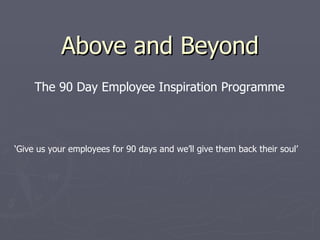 Above and Beyond ‘ Give us your employees for 90 days and we’ll give them back their soul’ The 90 Day Employee Inspiration Programme 