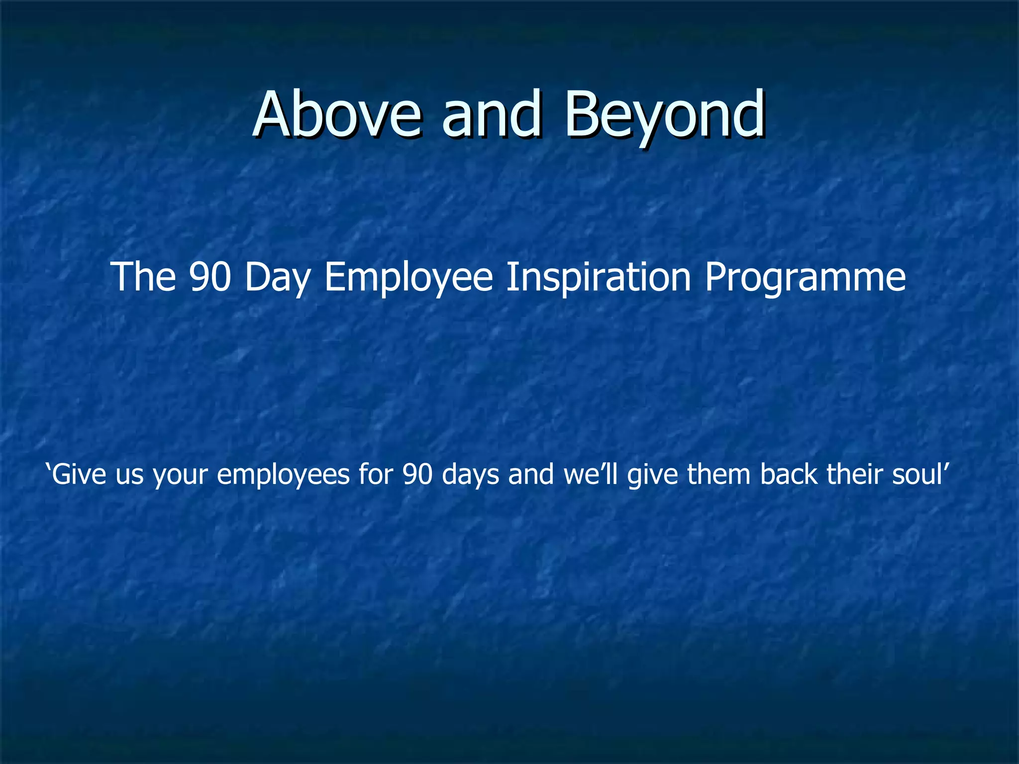 Above and Beyond ‘ Give us your employees for 90 days and we’ll give them back their soul’ The 90 Day Employee Inspiration Programme 