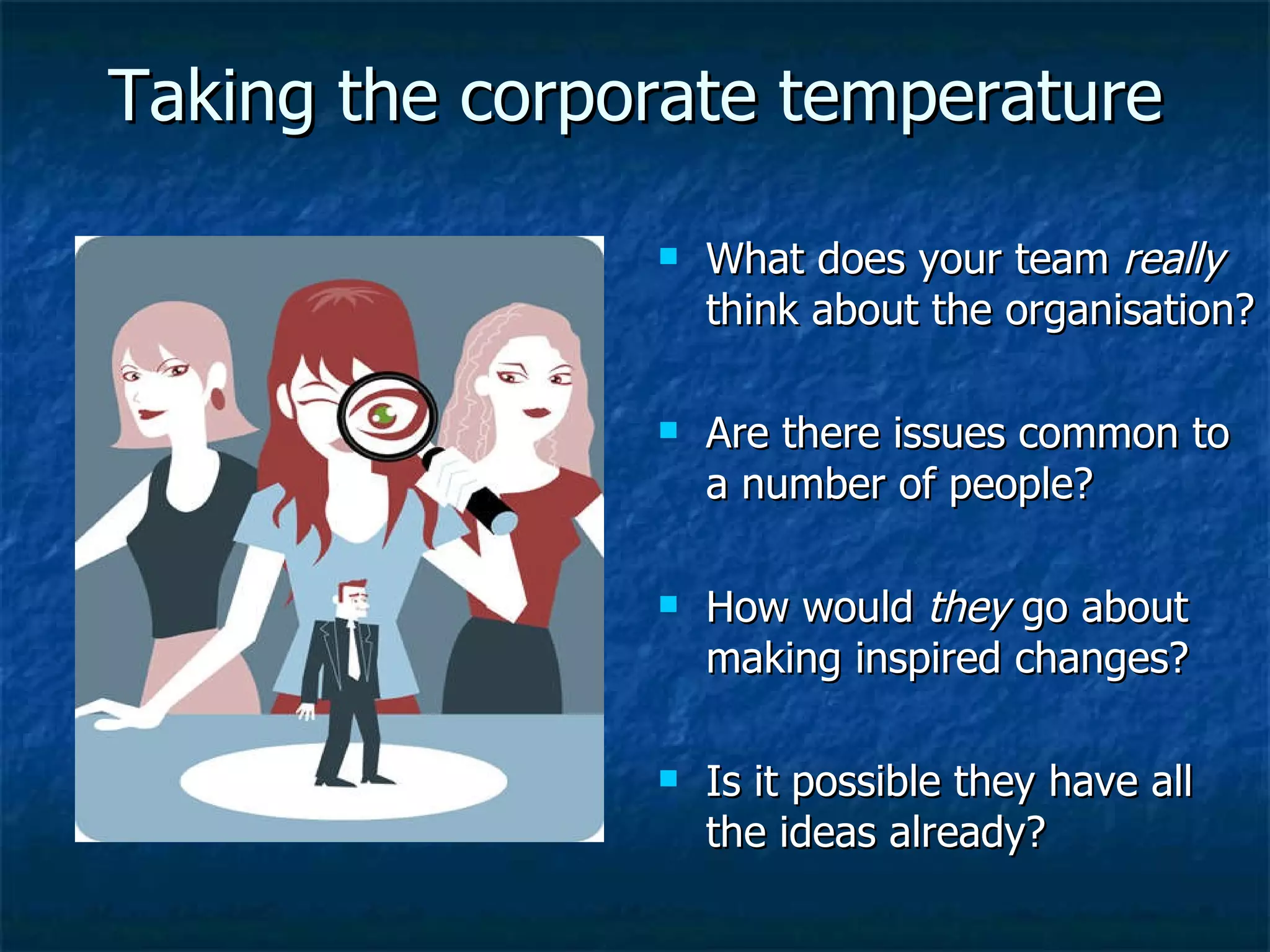 Taking the corporate temperature What does your team  really  think about the organisation? Are there issues common to a number of people? How would  they  go about making inspired changes? Is it possible they have all the ideas already? 